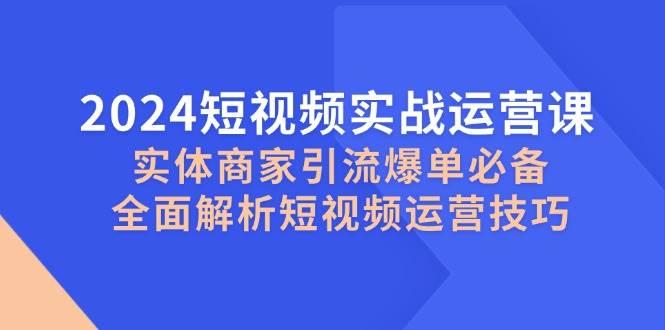 2024短视频实战运营课，实体商家引流爆单必备，全面解析短视频运营技巧-KJ分享