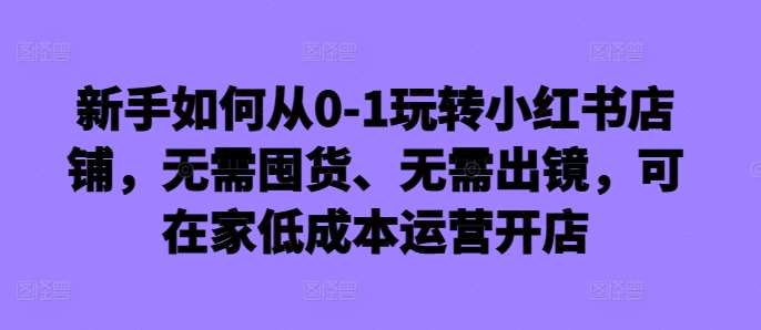 新手如何从0-1玩转小红书店铺，无需囤货、无需出镜，可在家低成本运营开店-KJ分享