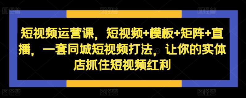 短视频运营课，短视频+模板+矩阵+直播，一套同城短视频打法，让你的实体店抓住短视频红利-KJ分享