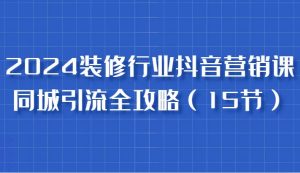 2024装修行业抖音营销课，同城引流全攻略，跟实战家学获客，成为数据驱动的营销专家-KJ分享