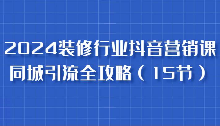 2024装修行业抖音营销课，同城引流全攻略，跟实战家学获客，成为数据驱动的营销专家-KJ分享