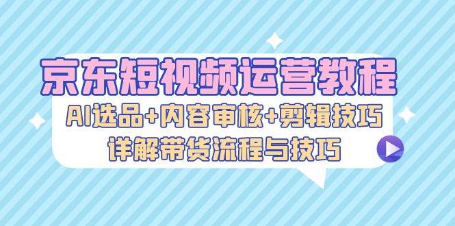 京东短视频运营教程：AI选品+内容审核+剪辑技巧，详解带货流程与技巧-KJ分享