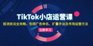 TikTok小店运营课：投流技法全攻略，包括广告命名 扩量手法及市场运营方法-KJ分享