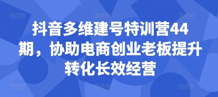 抖音多维建号特训营44期，协助电商创业老板提升转化长效经营-KJ分享