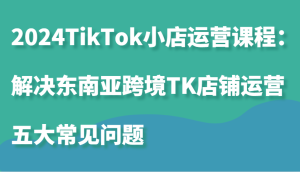 2024TikTok小店运营课程：解决东南亚跨境TK店铺运营五大常见问题-KJ分享