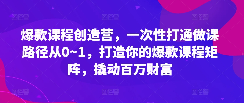 爆款课程创造营，​一次性打通做课路径从0~1，打造你的爆款课程矩阵，撬动百万财富-KJ分享