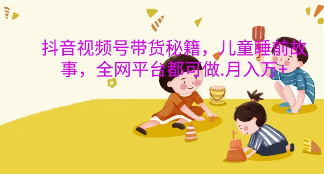 抖音视频号带货秘籍，儿童睡前故事，全网平台都可做，月入过W-KJ分享