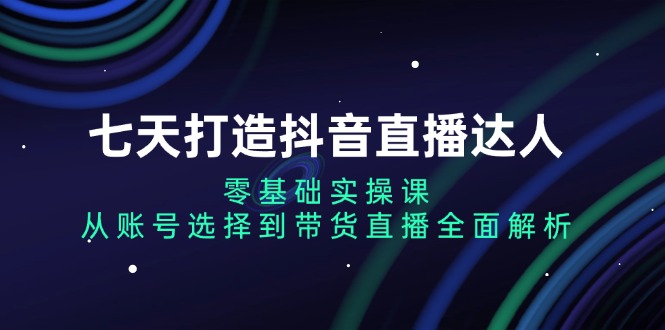 七天打造抖音直播达人：零基础实操课，从账号选择到带货直播全面解析-KJ分享