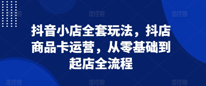 抖音小店全套玩法,抖店商品卡运营,从零基础到起店全流程-KJ分享