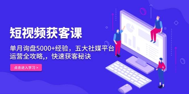 短视频获客课，单月询盘5000+经验，五大社媒平台运营全攻略,，快速获客秘诀-KJ分享