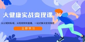 大健康实战变现课：从公域到私域，从短视频到直播，一站式解决变现难题-KJ分享