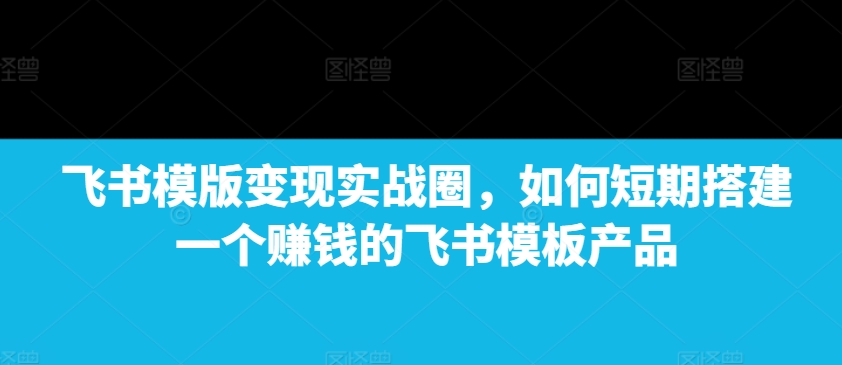 飞书模版变现实战圈，如何短期搭建一个赚钱的飞书模板产品-KJ分享