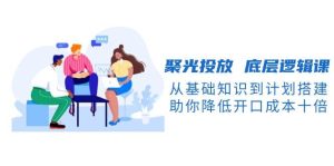 聚光投放底层逻辑课，从基础知识到计划搭建，助你降低开口成本十倍-KJ分享