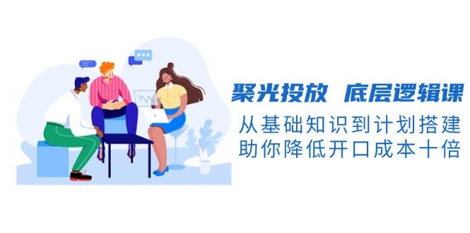 聚光投放底层逻辑课，从基础知识到计划搭建，助你降低开口成本十倍-KJ分享