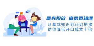 聚光投放 底层逻辑课，从基础知识到计划搭建，助你降低开口成本十倍-KJ分享