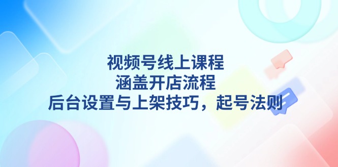 视频号线上课程详解，涵盖开店流程，后台设置与上架技巧，起号法则-KJ分享