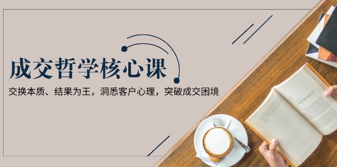 成交哲学课，交换本质、结果为王，洞悉客户心理，突破成交困境-KJ分享