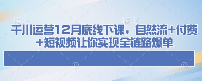 千川运营12月底线下课，自然流+付费+短视频让你实现全链路爆单-KJ分享