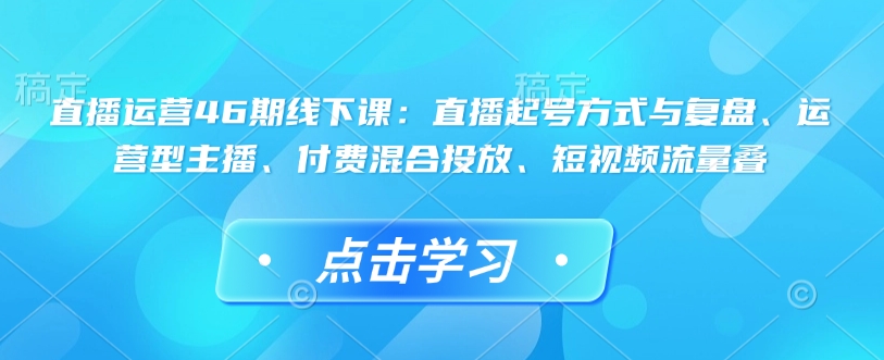 直播运营46期线下课:直播起号方式与复盘、运营型主播、付费混合投放、短视频流量叠-KJ分享