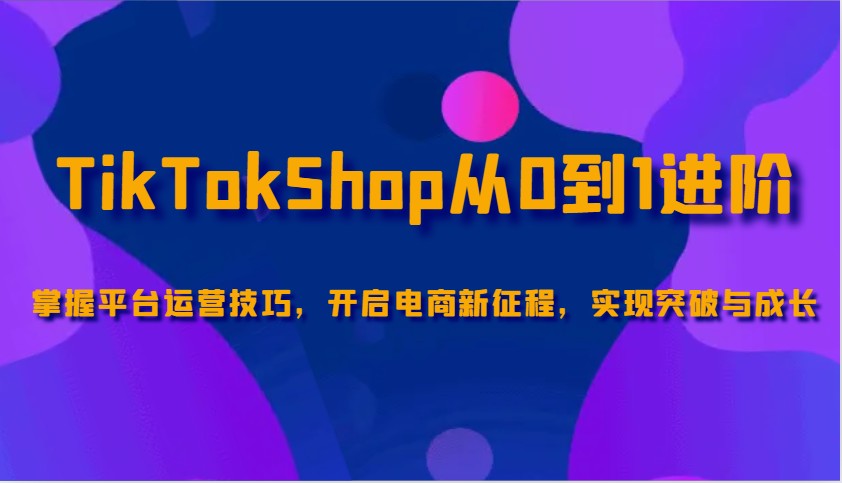 TikTokShop从0到1进阶，掌握平台运营技巧，开启电商新征程，实现突破与成长-KJ分享