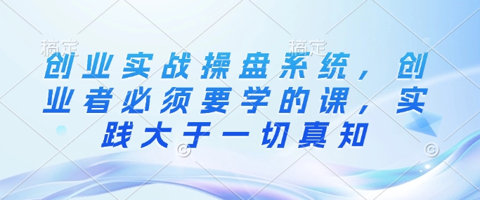创业实战操盘系统,创业者必须要学的课,实践大于一切真知-KJ分享