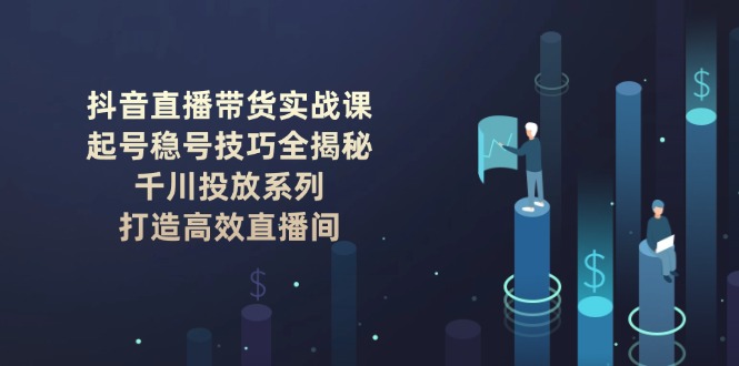 抖音直播带货实战课：起号稳号技巧全揭秘, 千川投放系列, 打造高效直播间-KJ分享