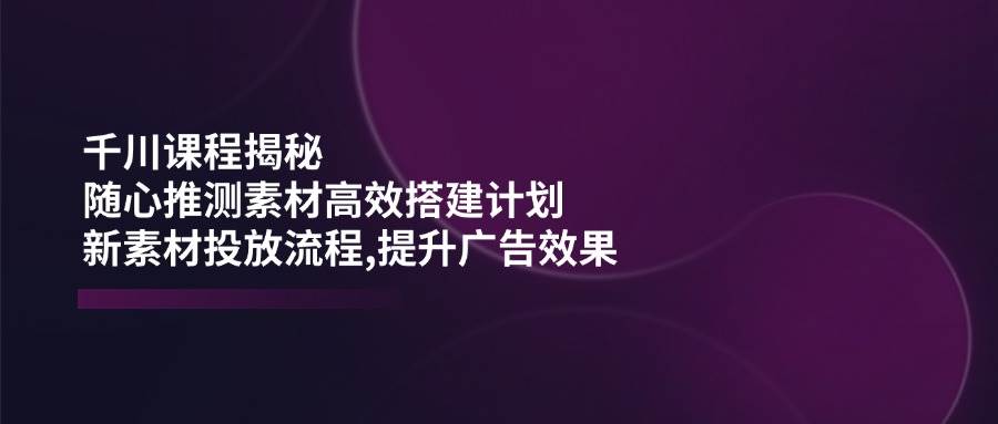 千川课程揭秘：随心推测素材高效搭建计划,新素材投放流程,提升广告效果-KJ分享