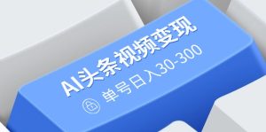 AI头条视频变现：AI原创搬运玩法，无需剪辑，多平台发布，单号日入30-300-KJ分享