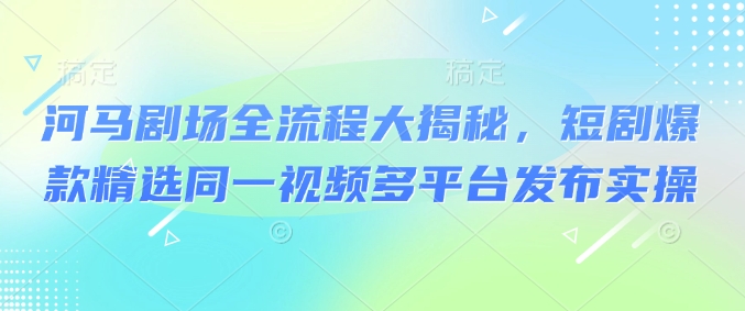 河马剧场全流程大揭秘，短剧爆款精选同一视频多平台发布实操-KJ分享