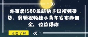 外面卖1580最新快手短视频带货，剪辑视频挂小黄车发布挣佣金，收益爆炸-KJ分享