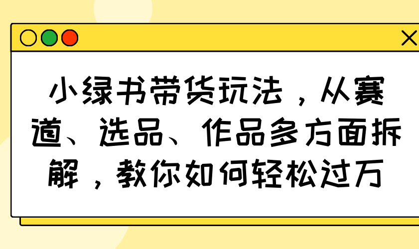 小绿书带货玩法，从赛道、选品、作品多方面拆解，教你如何轻松过万-KJ分享