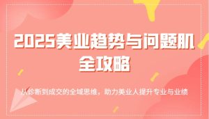 2025美业趋势与问题肌全攻略:从诊断到成交的全域思维,助力美业人提升专业与业绩-KJ分享