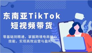 东南亚TikTok短视频带货，零基础到精通，掌握跨境电商核心技能，实现高效运营与盈利-KJ分享