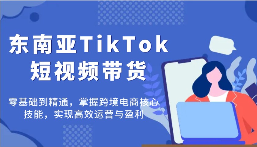 东南亚TikTok短视频带货,零基础到精通,掌握跨境电商核心技能,实现高效运营与盈利-KJ分享