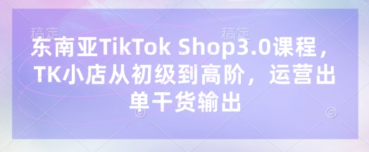 东南亚TikTok Shop3.0课程，TK小店​从初级到高阶，运营出单干货输出-KJ分享