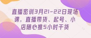 直播密训3月21~22日现场课，​直播带货、起号、小店随心推5小时干货-KJ分享