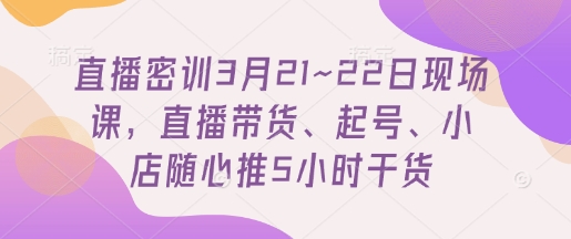 直播密训3月21~22日现场课，​直播带货、起号、小店随心推5小时干货-KJ分享