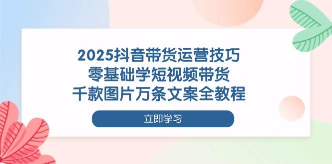 2025抖音带货运营技巧，零基础学短视频带货，千款图片万条文案全教程-KJ分享