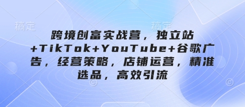 跨境创富实战营,独立站+TikTok+YouTube+谷歌广告,经营策略,店铺运营,精准选品,高效引流-KJ分享
