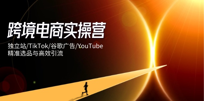 跨境电商实操营：独立站/TikTok/谷歌广告/YouTube，精准选品与高效引流-KJ分享