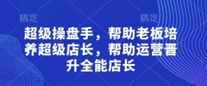 超级操盘手,帮助老板培养超级店长,帮助运营晋升全能店长-KJ分享
