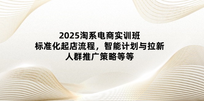 2025淘系电商实训班:标准化起店流程,智能计划与拉新,人群推广策略等等-KJ分享