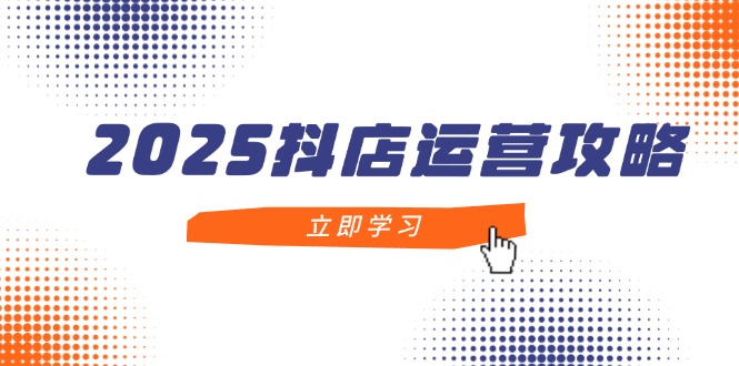 2025抖店运营攻略，掌握抖店技巧，打造月销百万，新手入门到精通-KJ分享
