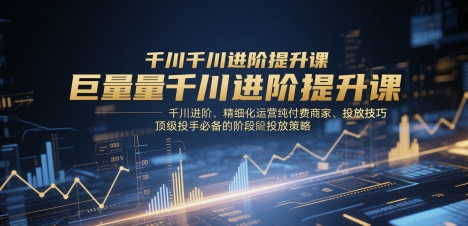 巨量千川进阶提升课，千川进阶、精细化运营纯付费商家、投放技巧、顶级投手必备的阶段性投放策略-KJ分享