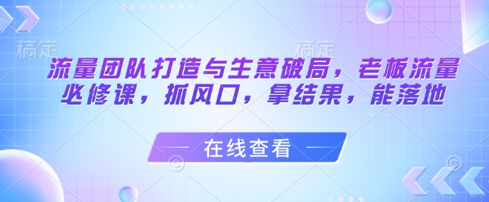 流量团队打造与生意破局,老板流量必修课,抓风口,拿结果,能落地-KJ分享