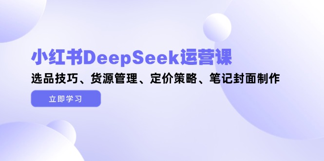 小红书DeepSeek运营课，选品技巧、货源管理、定价策略、笔记封面制作-KJ分享