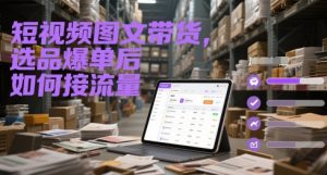 短视频图文带货，选品爆单后如何接流量-KJ分享