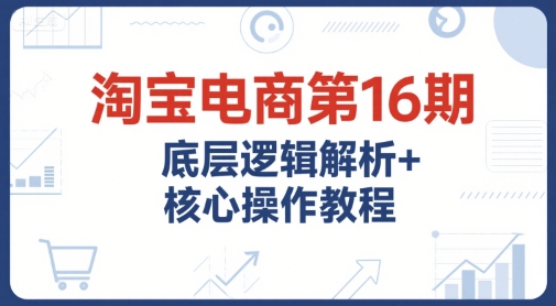 淘宝电商第16期，底层逻辑解析+核心操作教程，运营、推广提升能力的必学课程+配套资料-KJ分享