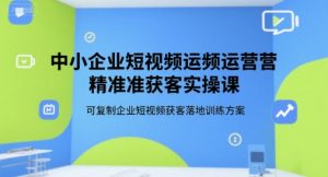 中小企业短视频运营精准获客实操课，可复制企业短视频获客落地训练方案-KJ分享