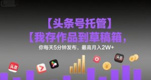 【头条号托管 】我存作品到草稿箱，你每天5分钟发布，最高月入2W+-KJ分享